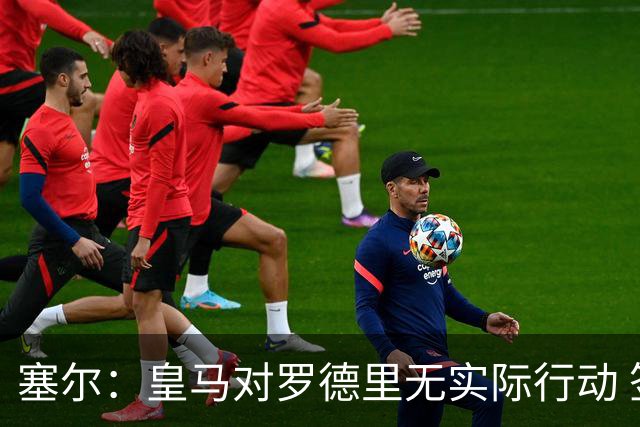 塞尔：皇马对罗德里无实际行动 签迪奥曼德打开维尼修斯离队大门