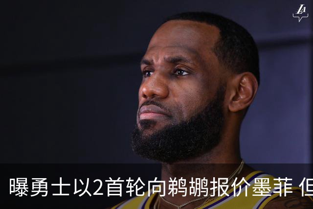 曝勇士以2首轮向鹈鹕报价墨菲 但后者坚持3首轮+年轻核心